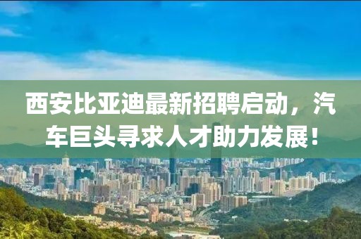 西安比亚迪最新招聘启动，汽车巨头寻求人才助力发展！