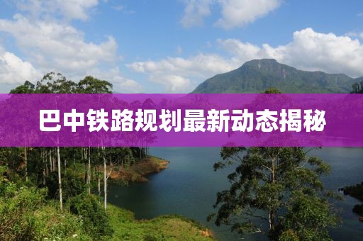 巴中铁路规划最新动态揭秘