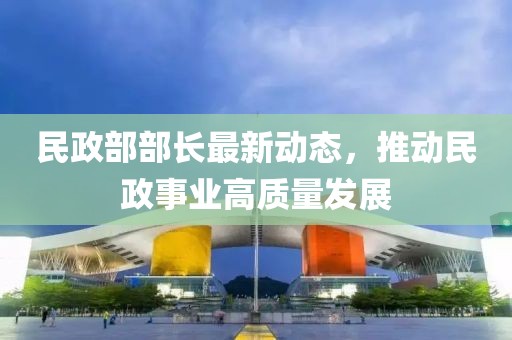 民政部部长最新动态，推动民政事业高质量发展