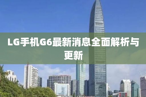 LG手机G6最新消息全面解析与更新