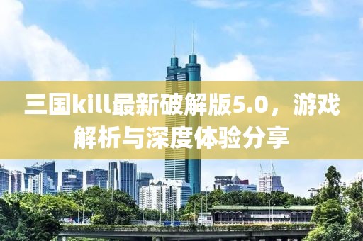 三国kill最新破解版5.0，游戏解析与深度体验分享