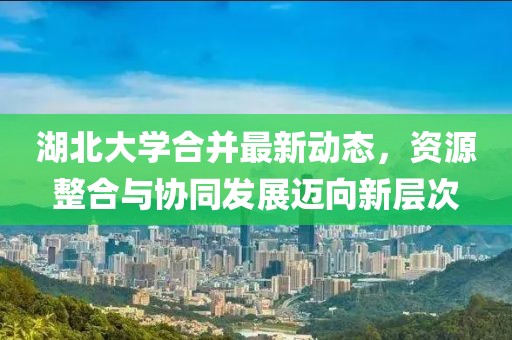 湖北大学合并最新动态，资源整合与协同发展迈向新层次