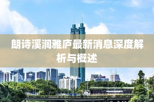 朗诗溪涧雅庐最新消息深度解析与概述