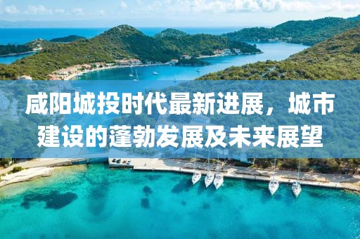 咸阳城投时代最新进展，城市建设的蓬勃发展及未来展望