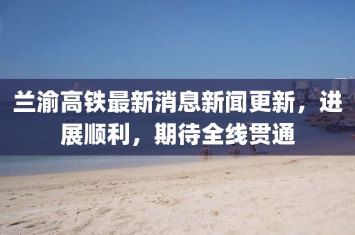 兰渝高铁最新消息新闻更新，进展顺利，期待全线贯通