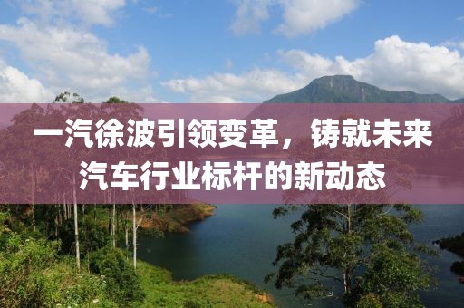 一汽徐波引领变革，铸就未来汽车行业标杆的新动态