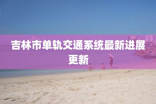 吉林市单轨交通系统最新进展更新