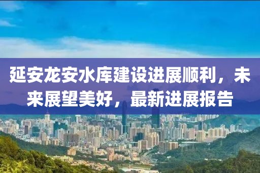 延安龙安水库建设进展顺利，未来展望美好，最新进展报告