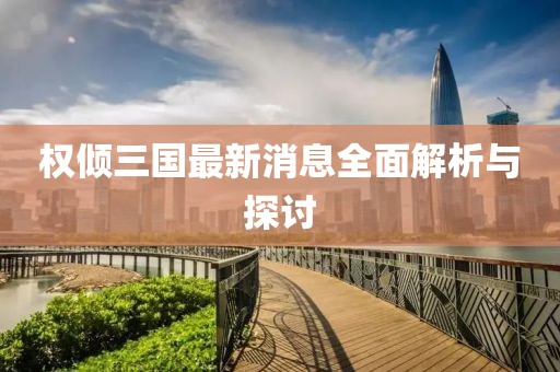 权倾三国最新消息全面解析与探讨