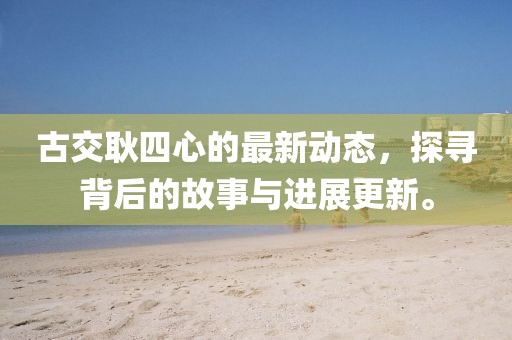 古交耿四心的最新动态，探寻背后的故事与进展更新。