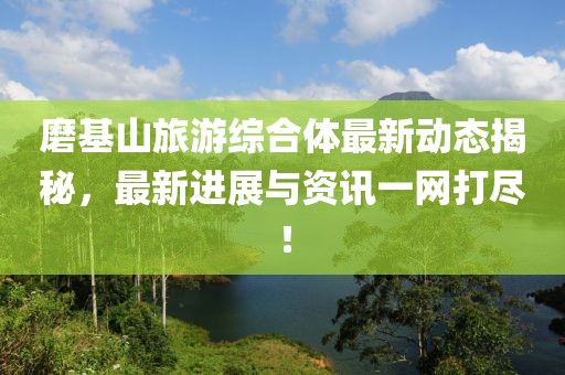 磨基山旅游综合体最新动态揭秘，最新进展与资讯一网打尽！
