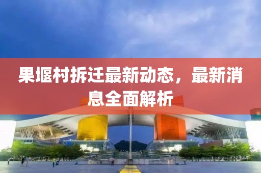 果堰村拆迁最新动态，最新消息全面解析