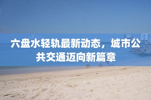 六盘水轻轨最新动态，城市公共交通迈向新篇章