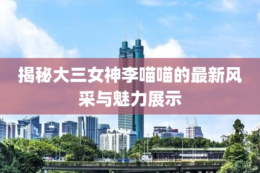 揭秘大三女神李喵喵的最新风采与魅力展示