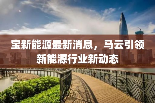 宝新能源最新消息，马云引领新能源行业新动态