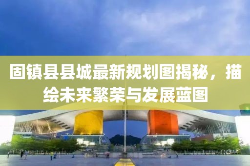 固镇县县城最新规划图揭秘，描绘未来繁荣与发展蓝图
