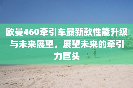 欧曼460牵引车最新款性能升级与未来展望，展望未来的牵引力巨头