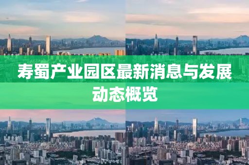寿蜀产业园区最新消息与发展动态概览