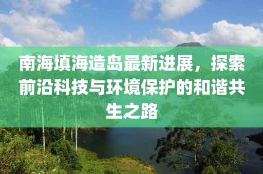南海填海造岛最新进展，探索前沿科技与环境保护的和谐共生之路