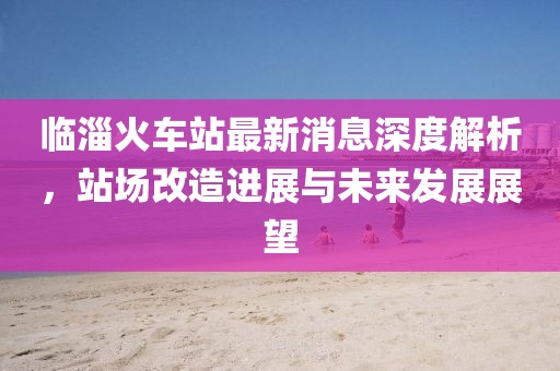 临淄火车站最新消息深度解析，站场改造进展与未来发展展望