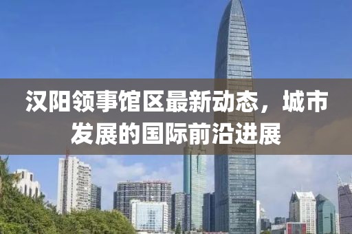 汉阳领事馆区最新动态，城市发展的国际前沿进展