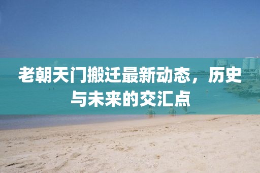 老朝天门搬迁最新动态，历史与未来的交汇点