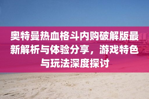 奥特曼热血格斗内购破解版最新解析与体验分享，游戏特色与玩法深度探讨