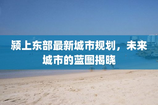 颍上东部最新城市规划，未来城市的蓝图揭晓