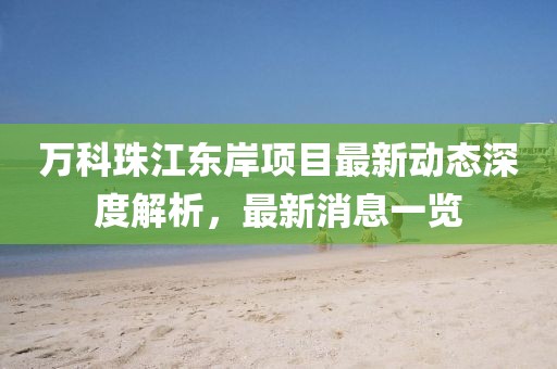 万科珠江东岸项目最新动态深度解析，最新消息一览