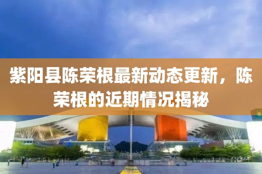 紫阳县陈荣根最新动态更新，陈荣根的近期情况揭秘