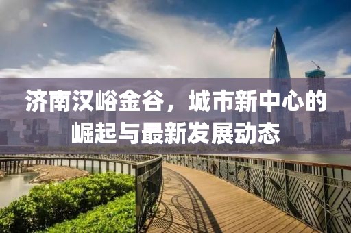 济南汉峪金谷，城市新中心的崛起与最新发展动态
