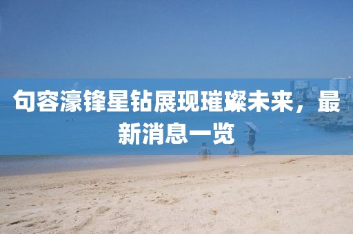 句容濠锋星钻展现璀璨未来，最新消息一览