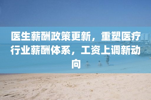 医生薪酬政策更新，重塑医疗行业薪酬体系，工资上调新动向