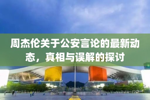 周杰伦关于公安言论的最新动态，真相与误解的探讨