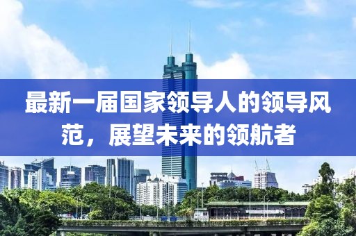 最新一届国家领导人的领导风范，展望未来的领航者