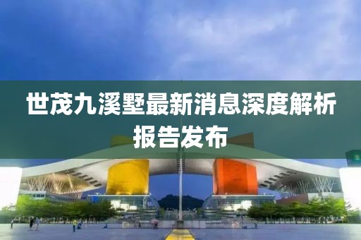世茂九溪墅最新消息深度解析报告发布