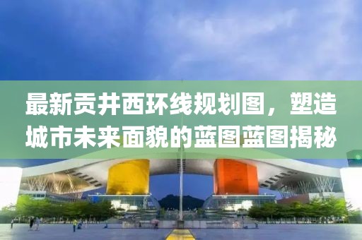 最新贡井西环线规划图，塑造城市未来面貌的蓝图蓝图揭秘