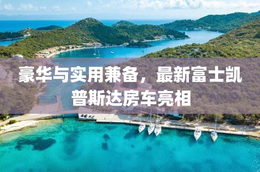 豪华与实用兼备，最新富士凯普斯达房车亮相