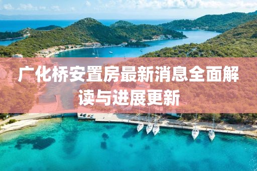 广化桥安置房最新消息全面解读与进展更新