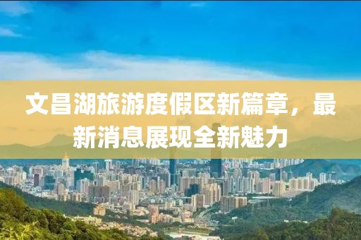 文昌湖旅游度假区新篇章，最新消息展现全新魅力