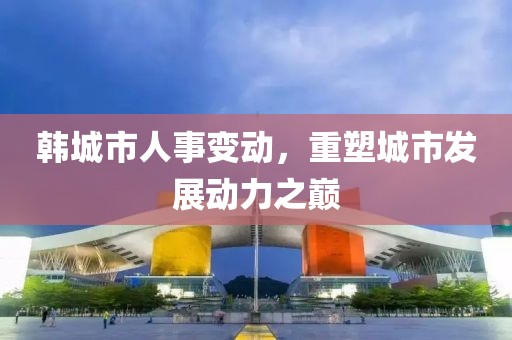 韩城市人事变动，重塑城市发展动力之巅