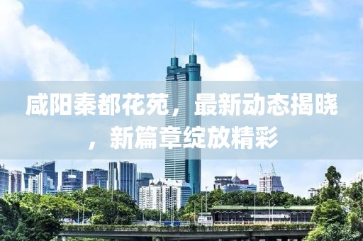 咸阳秦都花苑，最新动态揭晓，新篇章绽放精彩