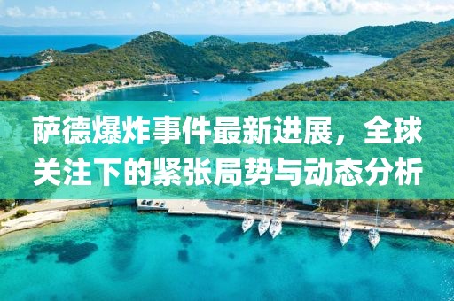 萨德爆炸事件最新进展，全球关注下的紧张局势与动态分析