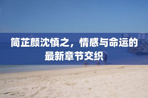 简芷颜沈慎之，情感与命运的最新章节交织