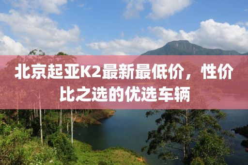 北京起亚K2最新最低价，性价比之选的优选车辆