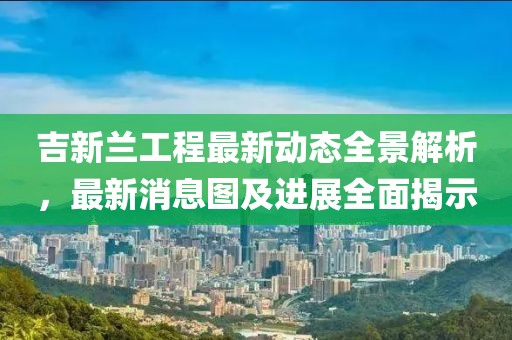 吉新兰工程最新动态全景解析，最新消息图及进展全面揭示
