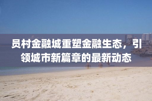 员村金融城重塑金融生态，引领城市新篇章的最新动态