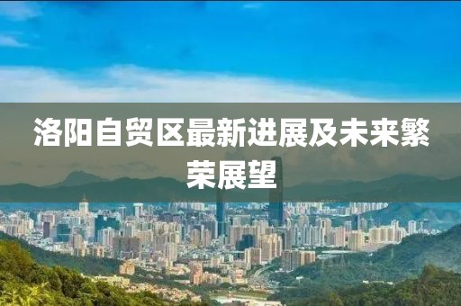 洛阳自贸区最新进展及未来繁荣展望