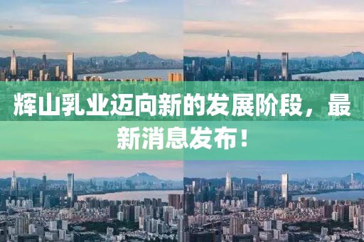 辉山乳业迈向新的发展阶段，最新消息发布！