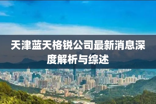 天津蓝天格锐公司最新消息深度解析与综述